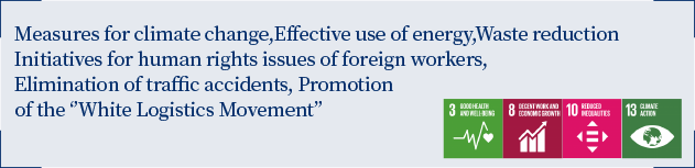 Measures for climate change, Effective use of energy, Waste reduction Efforts for human rights issues of foreign migrant workers Eradication of traffic accidents, Promotion of ‘’White Logistics Movement’’