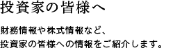 投資家の皆様へ　財務情報や株式情報など、投資家の皆様への情報をご紹介します。